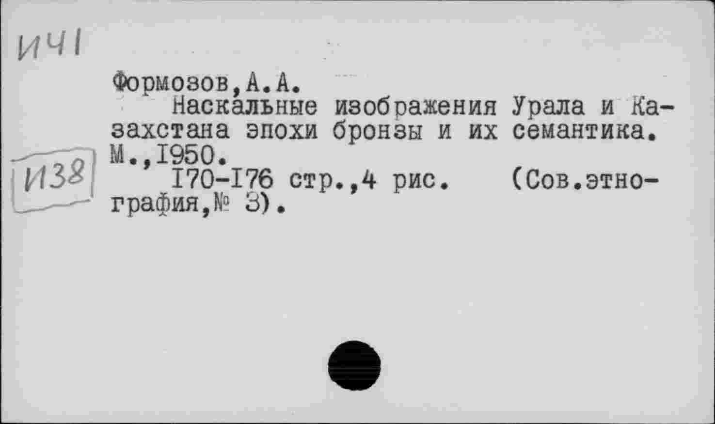 ﻿Формозов,А.А.
Наскальные изображения Урала и Ка захстана эпохи бронзы и их семантика. М.,1950.
170-176 стр.,4 рис.	(Сов.этно-
графия, N° 3).